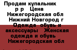 Продам купальник, 40-42 р*р › Цена ­ 350 - Нижегородская обл., Нижний Новгород г. Одежда, обувь и аксессуары » Женская одежда и обувь   . Нижегородская обл.